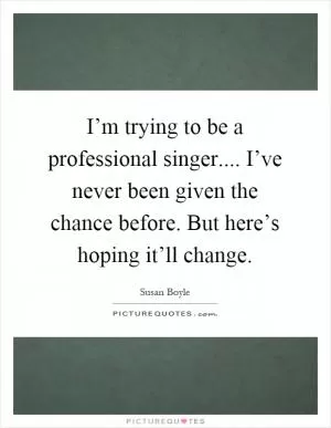 I’m trying to be a professional singer.... I’ve never been given the chance before. But here’s hoping it’ll change Picture Quote #1