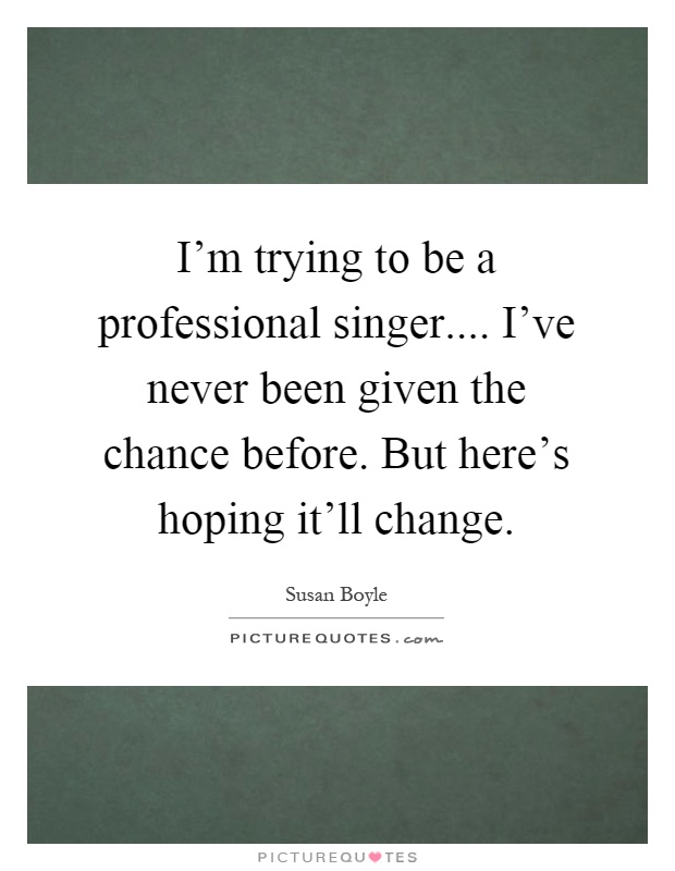 I'm trying to be a professional singer.... I've never been given the chance before. But here's hoping it'll change Picture Quote #1