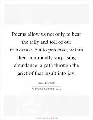 Poems allow us not only to bear the tally and toll of our transience, but to perceive, within their continually surprising abundance, a path through the grief of that insult into joy Picture Quote #1