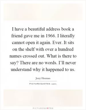 I have a beautiful address book a friend gave me in 1966. I literally cannot open it again. Ever. It sits on the shelf with over a hundred names crossed out. What is there to say? There are no words. I’ll never understand why it happened to us Picture Quote #1