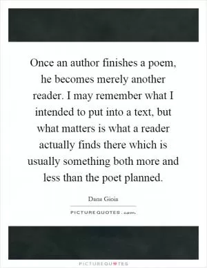 Once an author finishes a poem, he becomes merely another reader. I may remember what I intended to put into a text, but what matters is what a reader actually finds there which is usually something both more and less than the poet planned Picture Quote #1