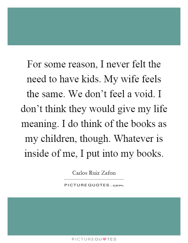 For some reason, I never felt the need to have kids. My wife feels the same. We don't feel a void. I don't think they would give my life meaning. I do think of the books as my children, though. Whatever is inside of me, I put into my books Picture Quote #1