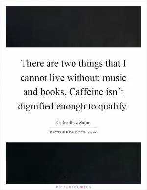There are two things that I cannot live without: music and books. Caffeine isn’t dignified enough to qualify Picture Quote #1
