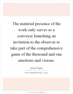 The material presence of the work only serves as a conveyer launching an invitation to the observer to take part of the comprehensive game of the thousand and one emotions and visions Picture Quote #1