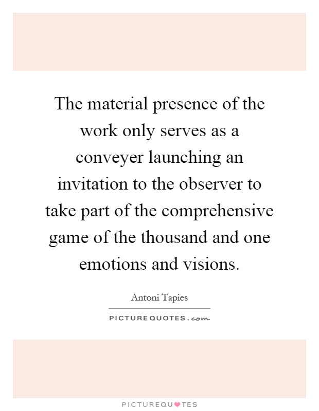 The material presence of the work only serves as a conveyer launching an invitation to the observer to take part of the comprehensive game of the thousand and one emotions and visions Picture Quote #1