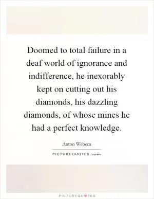 Doomed to total failure in a deaf world of ignorance and indifference, he inexorably kept on cutting out his diamonds, his dazzling diamonds, of whose mines he had a perfect knowledge Picture Quote #1
