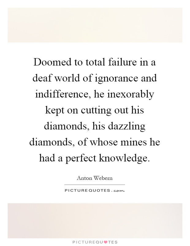 Doomed to total failure in a deaf world of ignorance and indifference, he inexorably kept on cutting out his diamonds, his dazzling diamonds, of whose mines he had a perfect knowledge Picture Quote #1