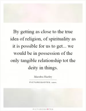 By getting as close to the true idea of religion, of spirituality as it is possible for us to get... we would be in possession of the only tangible relationship tot the deity in things Picture Quote #1