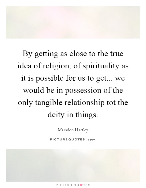 By getting as close to the true idea of religion, of spirituality as it is possible for us to get... we would be in possession of the only tangible relationship tot the deity in things Picture Quote #1