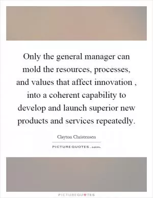 Only the general manager can mold the resources, processes, and values that affect innovation, into a coherent capability to develop and launch superior new products and services repeatedly Picture Quote #1