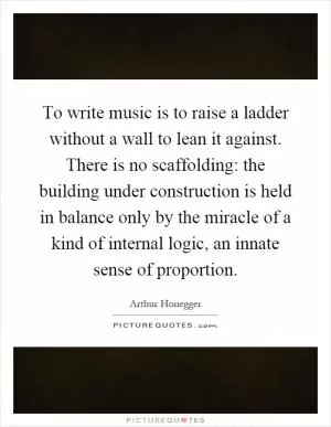 To write music is to raise a ladder without a wall to lean it against. There is no scaffolding: the building under construction is held in balance only by the miracle of a kind of internal logic, an innate sense of proportion Picture Quote #1