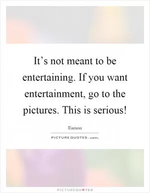 It’s not meant to be entertaining. If you want entertainment, go to the pictures. This is serious! Picture Quote #1