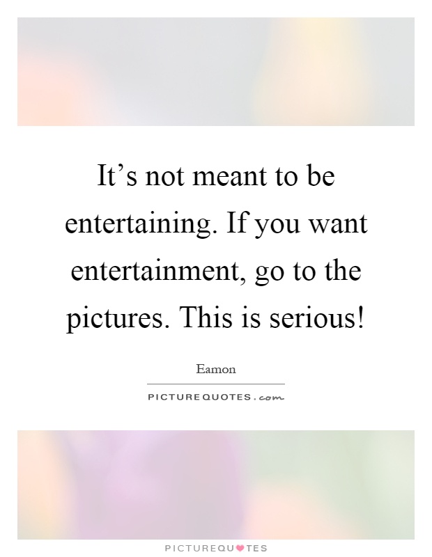 It's not meant to be entertaining. If you want entertainment, go to the pictures. This is serious! Picture Quote #1