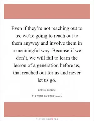 Even if they’re not reaching out to us, we’re going to reach out to them anyway and involve them in a meaningful way. Because if we don’t, we will fail to learn the lesson of a generation before us, that reached out for us and never let us go Picture Quote #1