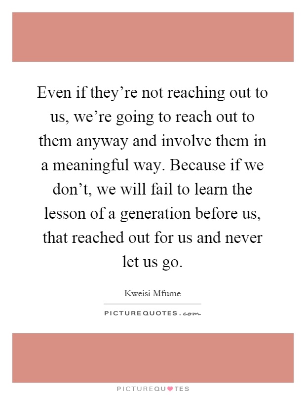 Even if they're not reaching out to us, we're going to reach out to them anyway and involve them in a meaningful way. Because if we don't, we will fail to learn the lesson of a generation before us, that reached out for us and never let us go Picture Quote #1