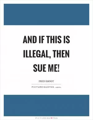 And if this is illegal, then sue me! Picture Quote #1