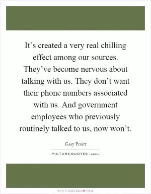 It’s created a very real chilling effect among our sources. They’ve become nervous about talking with us. They don’t want their phone numbers associated with us. And government employees who previously routinely talked to us, now won’t Picture Quote #1