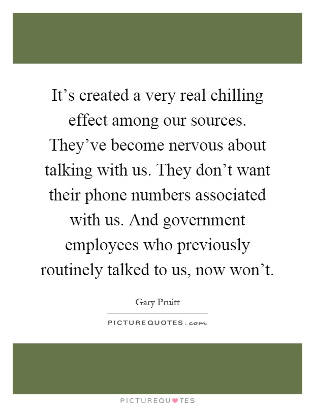 It's created a very real chilling effect among our sources. They've become nervous about talking with us. They don't want their phone numbers associated with us. And government employees who previously routinely talked to us, now won't Picture Quote #1