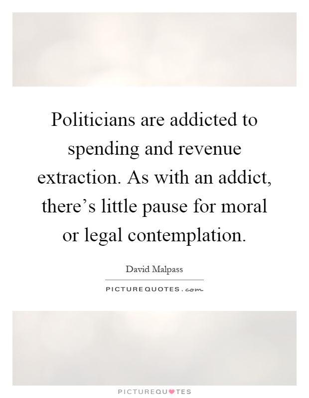 Politicians are addicted to spending and revenue extraction. As with an addict, there's little pause for moral or legal contemplation Picture Quote #1