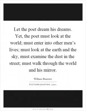 Let the poet dream his dreams. Yet, the poet must look at the world; must enter into other men’s lives; must look at the earth and the sky, must examine the dust in the street; must walk through the world and his mirror Picture Quote #1