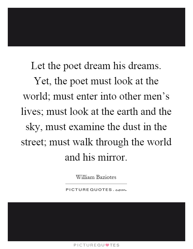Let the poet dream his dreams. Yet, the poet must look at the world; must enter into other men's lives; must look at the earth and the sky, must examine the dust in the street; must walk through the world and his mirror Picture Quote #1