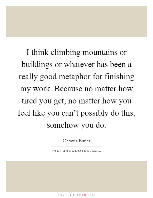 I think climbing mountains or buildings or whatever has been a really good metaphor for finishing my work. Because no matter how tired you get, no matter how you feel like you can't possibly do this, somehow you do Picture Quote #1