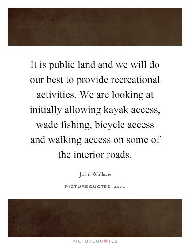 It is public land and we will do our best to provide recreational activities. We are looking at initially allowing kayak access, wade fishing, bicycle access and walking access on some of the interior roads Picture Quote #1