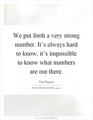 We put forth a very strong number. It’s always hard to know, it’s impossible to know what numbers are out there Picture Quote #1