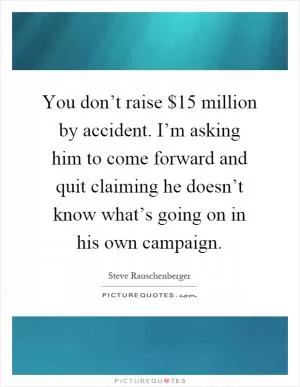 You don’t raise $15 million by accident. I’m asking him to come forward and quit claiming he doesn’t know what’s going on in his own campaign Picture Quote #1
