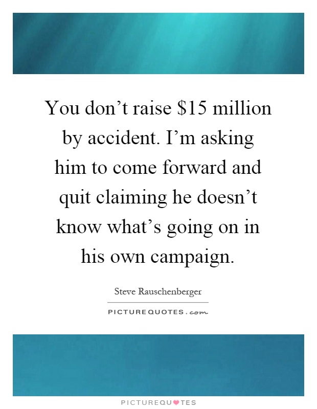 You don't raise $15 million by accident. I'm asking him to come forward and quit claiming he doesn't know what's going on in his own campaign Picture Quote #1