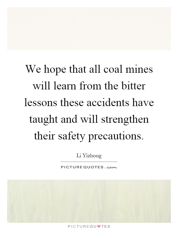We hope that all coal mines will learn from the bitter lessons these accidents have taught and will strengthen their safety precautions Picture Quote #1