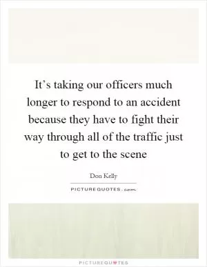 It’s taking our officers much longer to respond to an accident because they have to fight their way through all of the traffic just to get to the scene Picture Quote #1