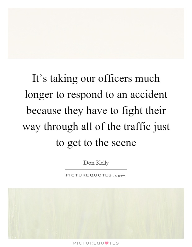 It's taking our officers much longer to respond to an accident because they have to fight their way through all of the traffic just to get to the scene Picture Quote #1