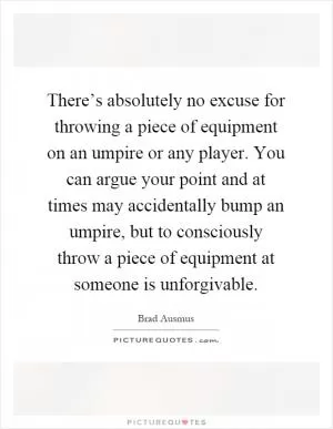 There’s absolutely no excuse for throwing a piece of equipment on an umpire or any player. You can argue your point and at times may accidentally bump an umpire, but to consciously throw a piece of equipment at someone is unforgivable Picture Quote #1