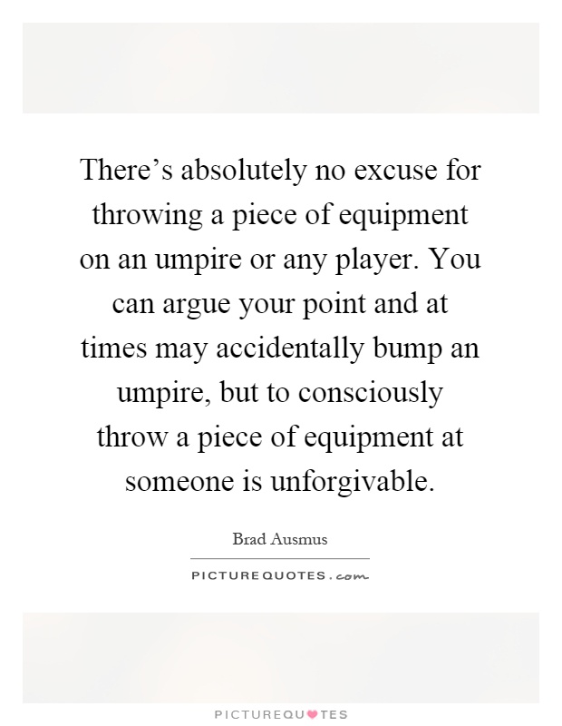 There's absolutely no excuse for throwing a piece of equipment on an umpire or any player. You can argue your point and at times may accidentally bump an umpire, but to consciously throw a piece of equipment at someone is unforgivable Picture Quote #1