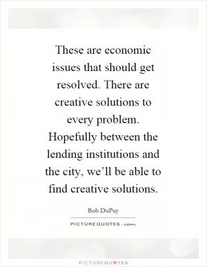 These are economic issues that should get resolved. There are creative solutions to every problem. Hopefully between the lending institutions and the city, we’ll be able to find creative solutions Picture Quote #1