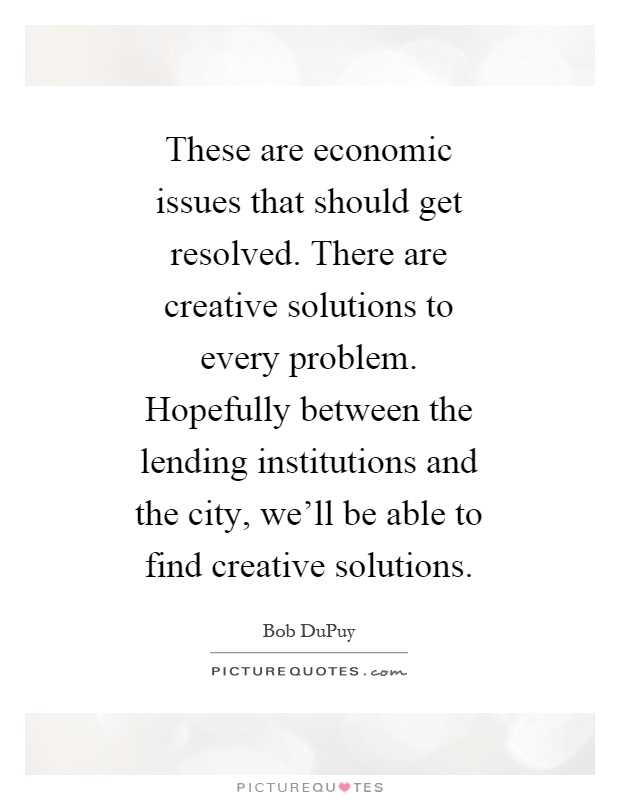 These are economic issues that should get resolved. There are creative solutions to every problem. Hopefully between the lending institutions and the city, we'll be able to find creative solutions Picture Quote #1