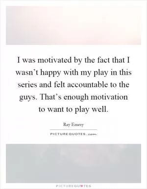 I was motivated by the fact that I wasn’t happy with my play in this series and felt accountable to the guys. That’s enough motivation to want to play well Picture Quote #1