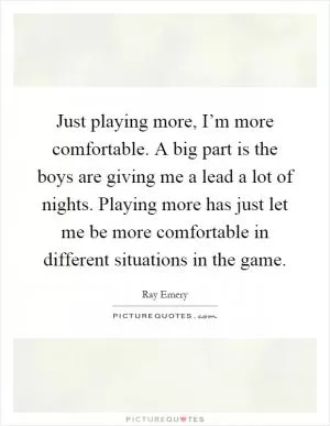 Just playing more, I’m more comfortable. A big part is the boys are giving me a lead a lot of nights. Playing more has just let me be more comfortable in different situations in the game Picture Quote #1
