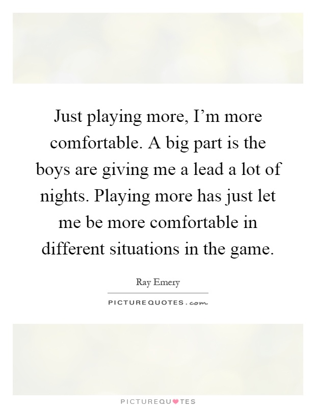 Just playing more, I'm more comfortable. A big part is the boys are giving me a lead a lot of nights. Playing more has just let me be more comfortable in different situations in the game Picture Quote #1