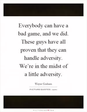 Everybody can have a bad game, and we did. These guys have all proven that they can handle adversity. We’re in the midst of a little adversity Picture Quote #1