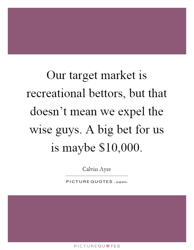 Our target market is recreational bettors, but that doesn't mean we expel the wise guys. A big bet for us is maybe $10,000 Picture Quote #1