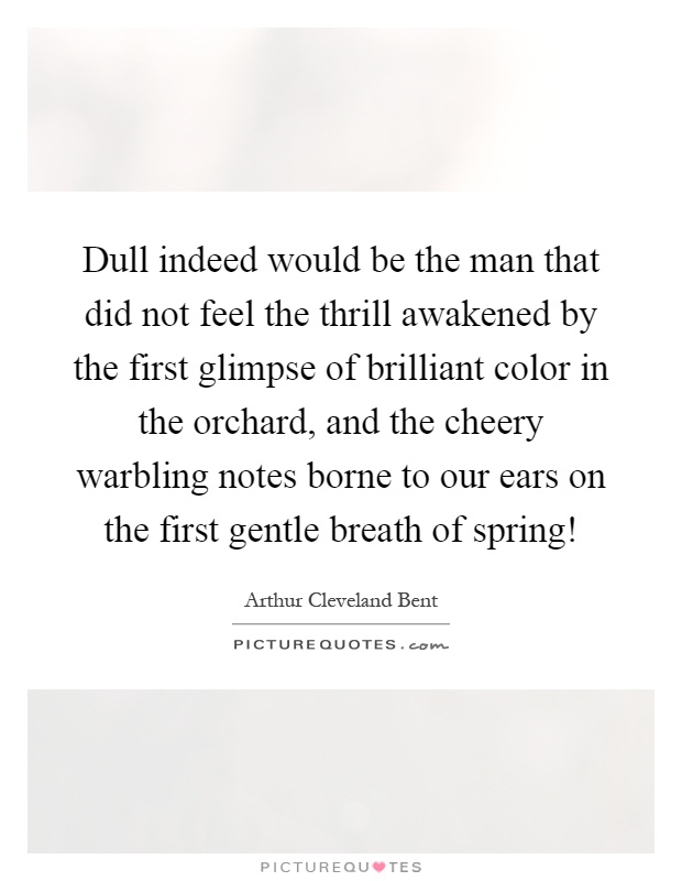 Dull indeed would be the man that did not feel the thrill awakened by the first glimpse of brilliant color in the orchard, and the cheery warbling notes borne to our ears on the first gentle breath of spring! Picture Quote #1