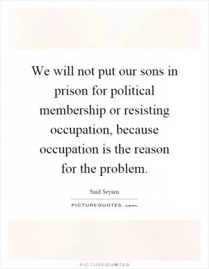 We will not put our sons in prison for political membership or resisting occupation, because occupation is the reason for the problem Picture Quote #1
