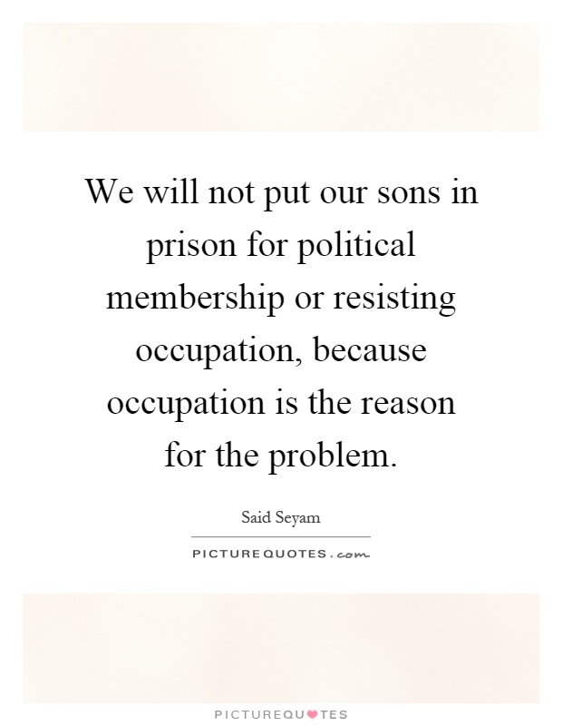 We will not put our sons in prison for political membership or resisting occupation, because occupation is the reason for the problem Picture Quote #1