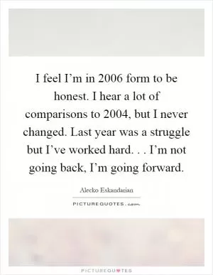 I feel I’m in 2006 form to be honest. I hear a lot of comparisons to 2004, but I never changed. Last year was a struggle but I’ve worked hard... I’m not going back, I’m going forward Picture Quote #1