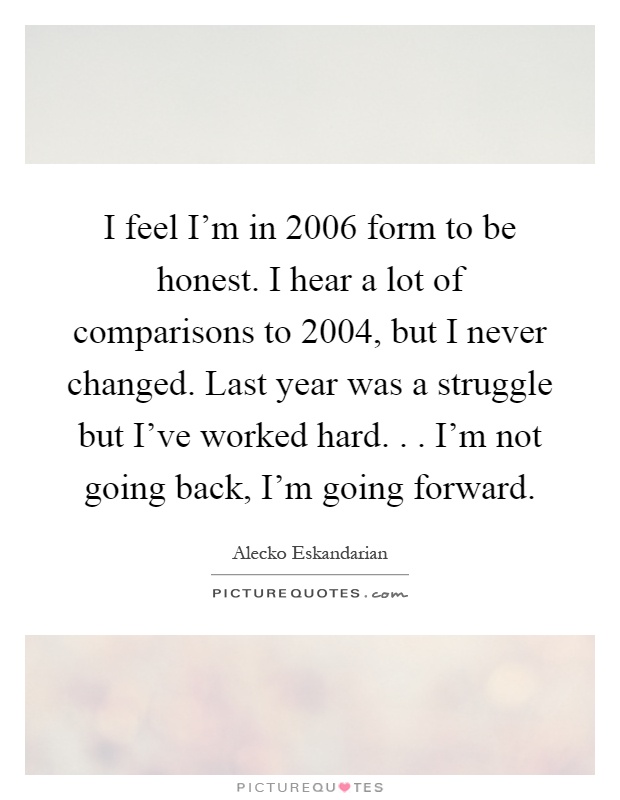 I feel I'm in 2006 form to be honest. I hear a lot of comparisons to 2004, but I never changed. Last year was a struggle but I've worked hard... I'm not going back, I'm going forward Picture Quote #1