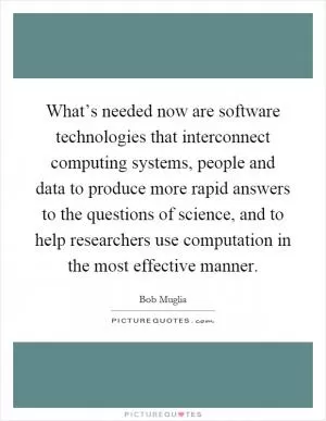 What’s needed now are software technologies that interconnect computing systems, people and data to produce more rapid answers to the questions of science, and to help researchers use computation in the most effective manner Picture Quote #1