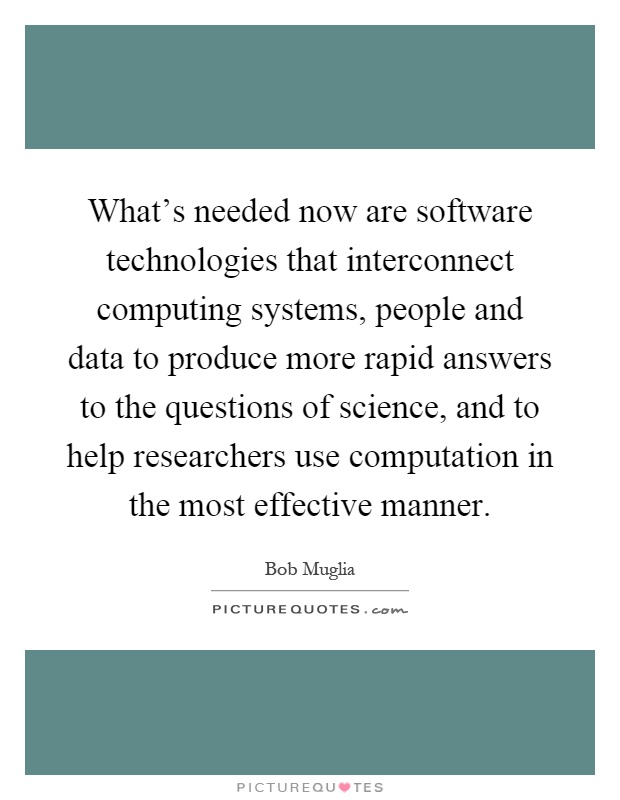 What's needed now are software technologies that interconnect computing systems, people and data to produce more rapid answers to the questions of science, and to help researchers use computation in the most effective manner Picture Quote #1
