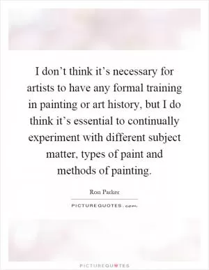 I don’t think it’s necessary for artists to have any formal training in painting or art history, but I do think it’s essential to continually experiment with different subject matter, types of paint and methods of painting Picture Quote #1